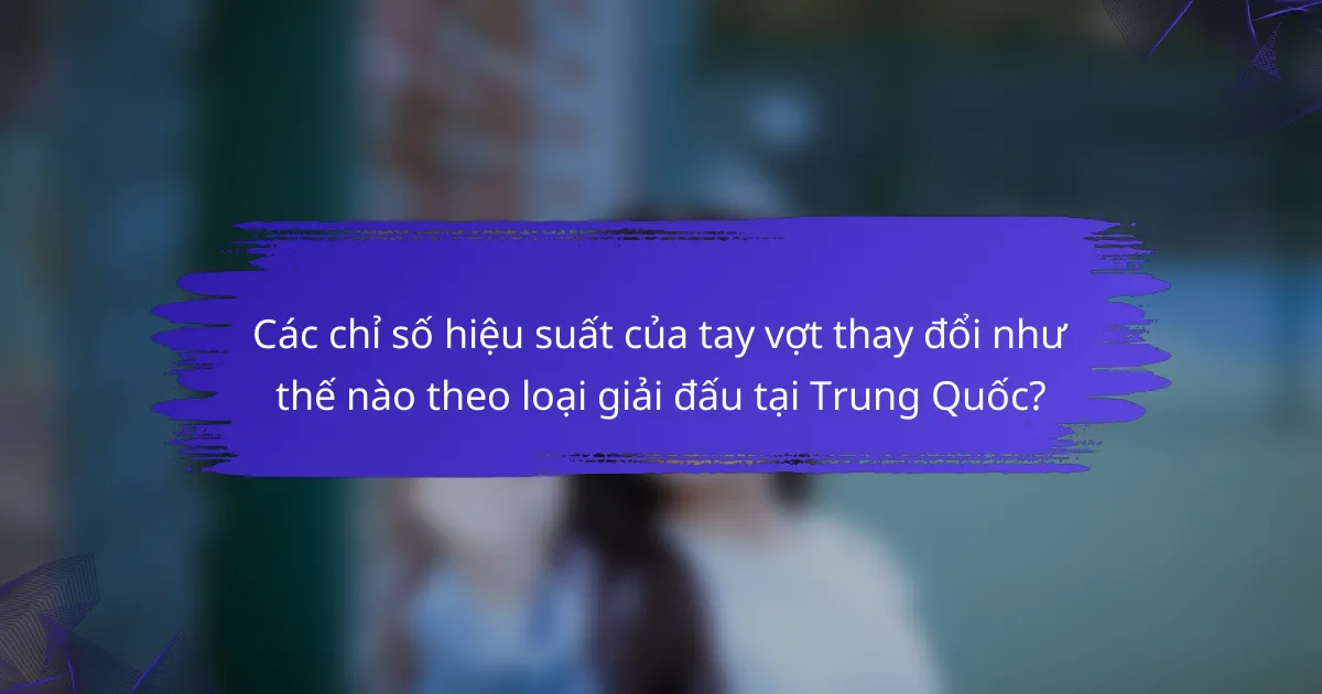 Các chỉ số hiệu suất của tay vợt thay đổi như thế nào theo loại giải đấu tại Trung Quốc?