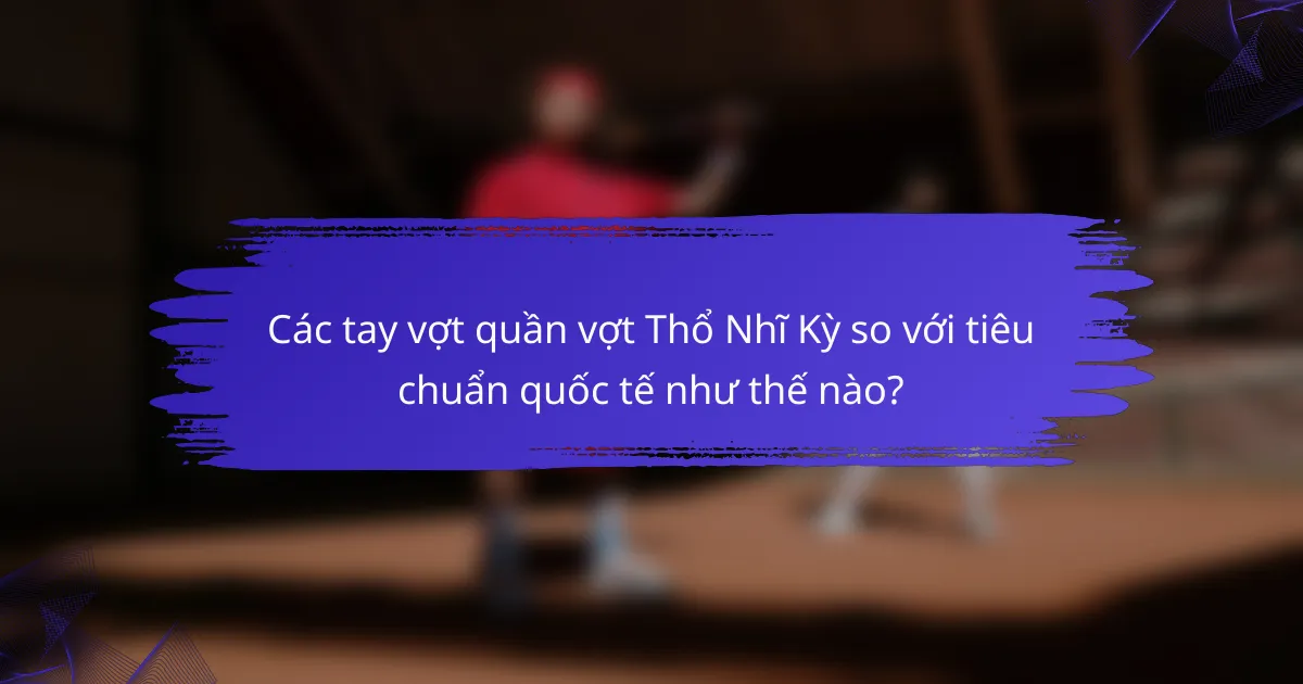 Các tay vợt quần vợt Thổ Nhĩ Kỳ so với tiêu chuẩn quốc tế như thế nào?
