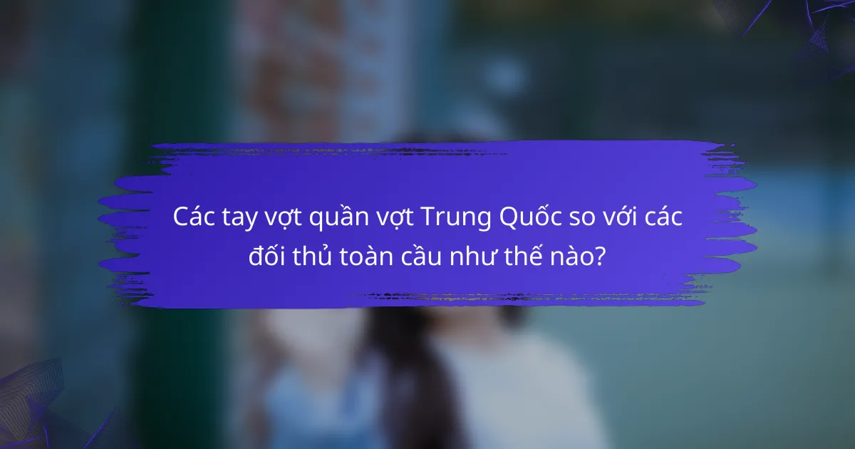 Các tay vợt quần vợt Trung Quốc so với các đối thủ toàn cầu như thế nào?
