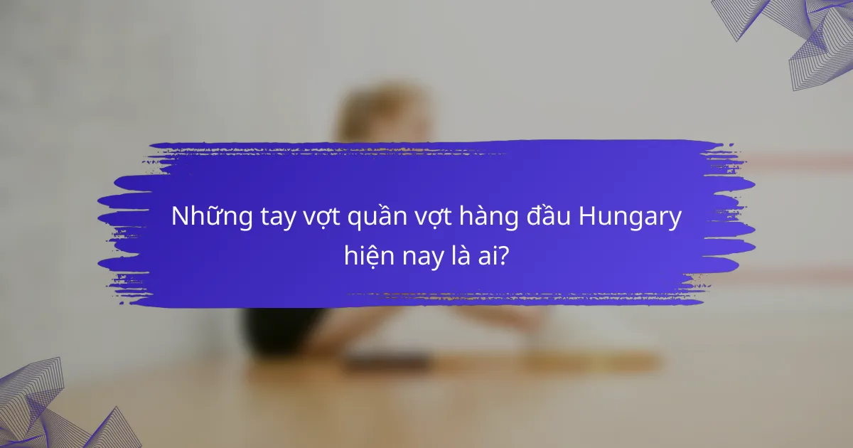Những tay vợt quần vợt hàng đầu Hungary hiện nay là ai?